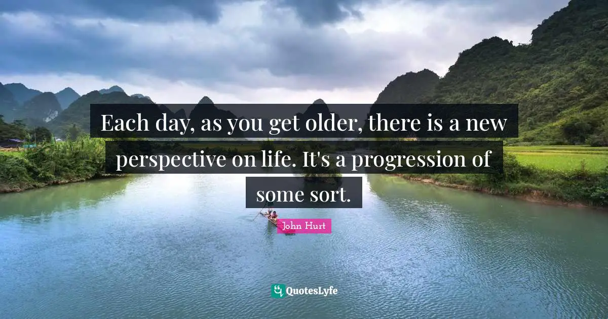 Each day, as you get older, there is a new perspective on life. It's a progression of some sort.