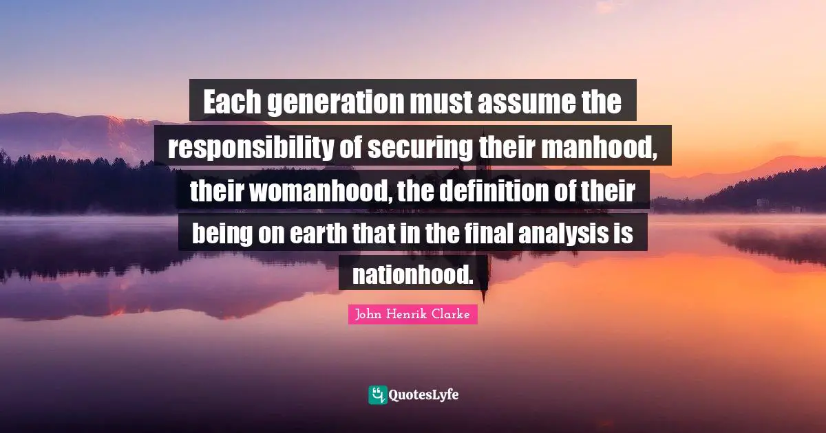 John Henrik Clarke Quotes: "Each generation must assume the responsibility of securing their manhood, their womanhood, the definition of their being on earth that in the final analysis is nationhood."