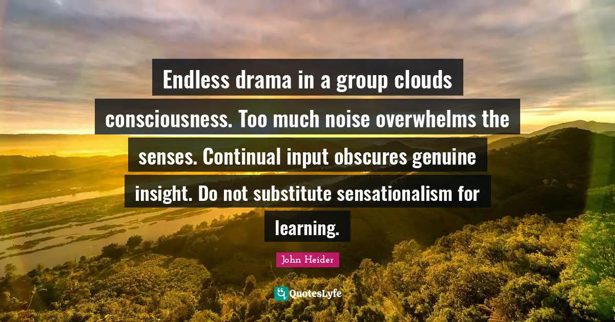 Endless drama in a group clouds consciousness. Too much noise overwhelms the senses. Continual input obscures genuine insight. Do not substitute sensationalism for learning.