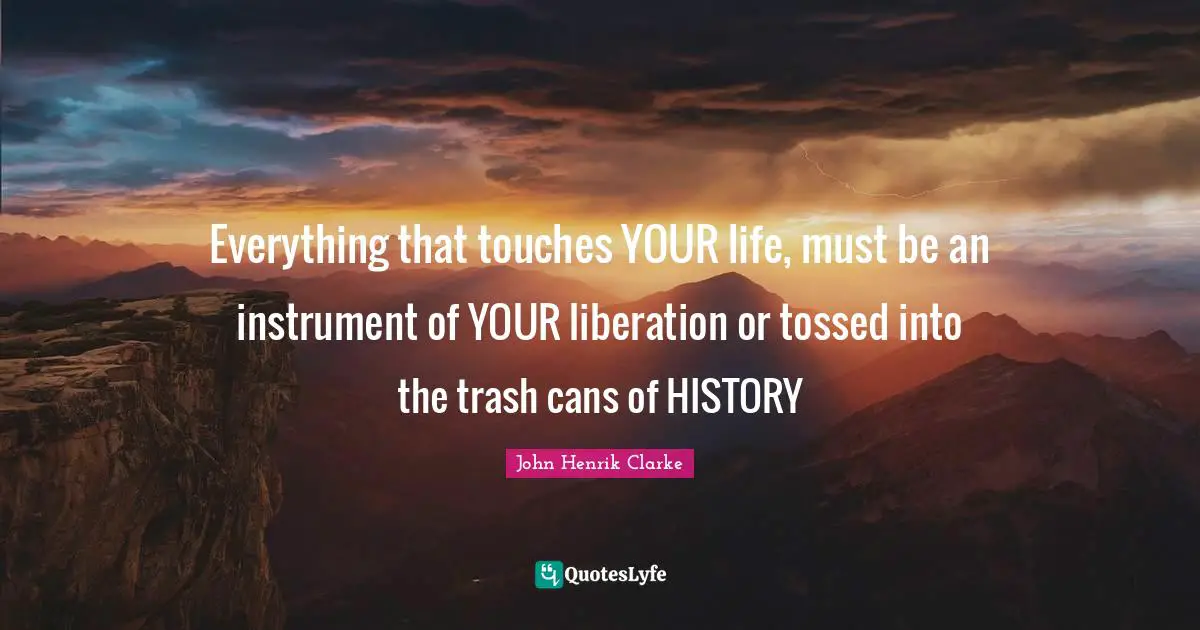 John Henrik Clarke Quotes: Everything that touches YOUR life, must be an instrument of YOUR liberation or tossed into the trash cans of HISTORY