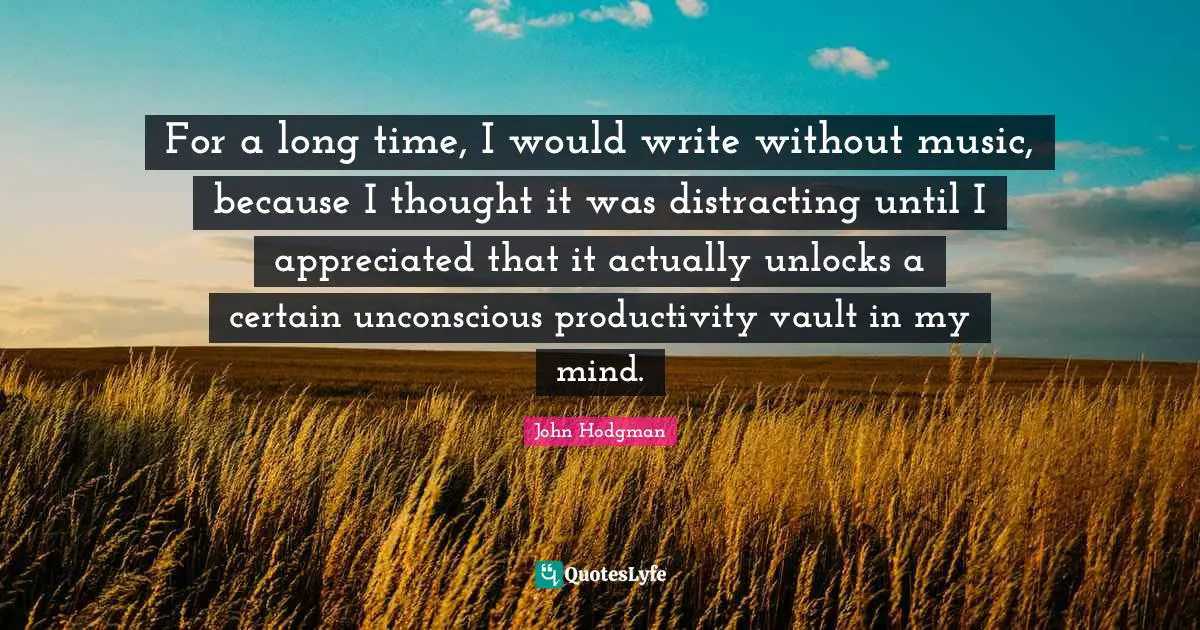 For a long time, I would write without music, because I thought it was distracting until I appreciated that it actually unlocks a certain unconscious productivity vault in my mind.