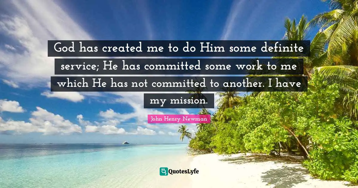 Serving Others Quotes: "God has created me to do Him some definite service; He has committed some work to me which He has not committed to another. I have my mission."