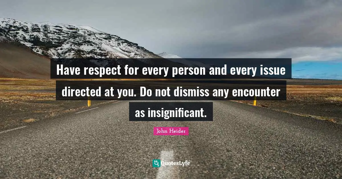 Have respect for every person and every issue directed at you. Do not dismiss any encounter as insignificant.