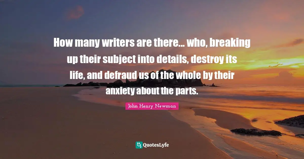 How many writers are there... who, breaking up their subject into details, destroy its life, and defraud us of the whole by their anxiety about the parts.