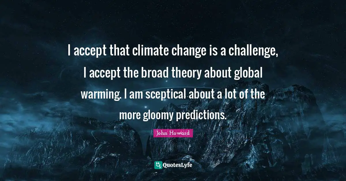 I accept that climate change is a challenge, I accept the broad theory about global warming. I am sceptical about a lot of the more gloomy predictions.