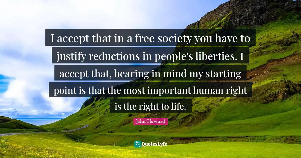 I accept that in a free society you have to justify reductions in people's liberties. I accept that, bearing in mind my starting point is that the most important human right is the right to life.