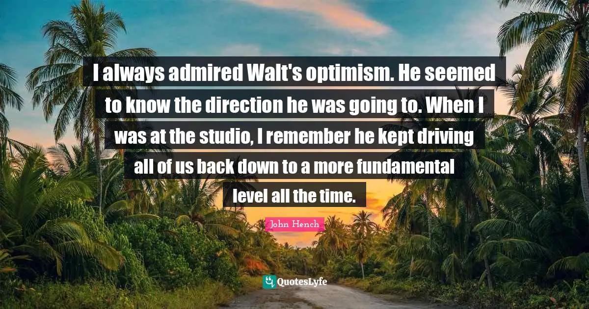 I always admired Walt's optimism. He seemed to know the direction he was going to. When I was at the studio, I remember he kept driving all of us back down to a more fundamental level all the time.