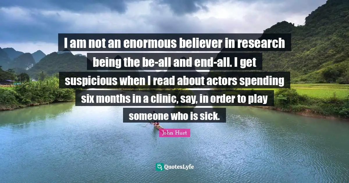 I am not an enormous believer in research being the be-all and end-all. I get suspicious when I read about actors spending six months in a clinic, say, in order to play someone who is sick.