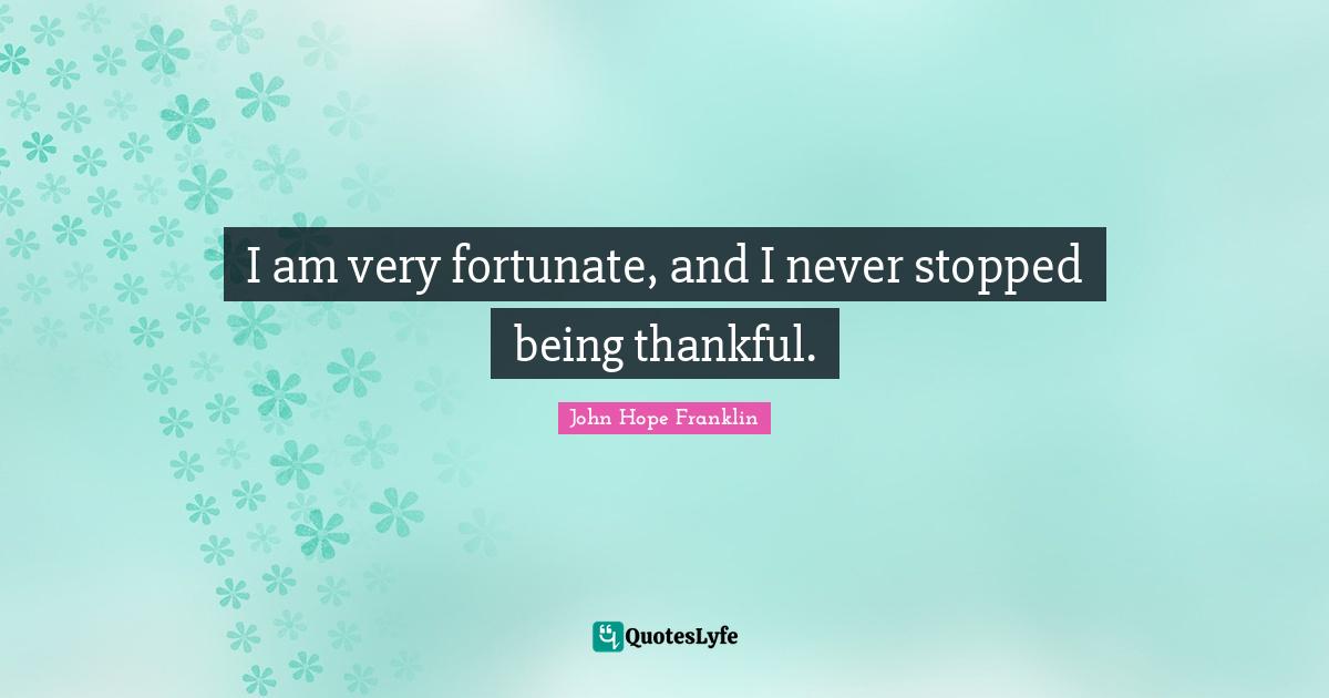I am very fortunate, and I never stopped being thankful.