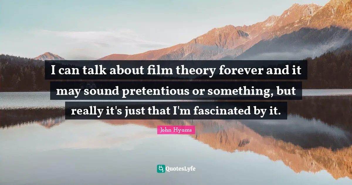 I can talk about film theory forever and it may sound pretentious or something, but really it's just that I'm fascinated by it.
