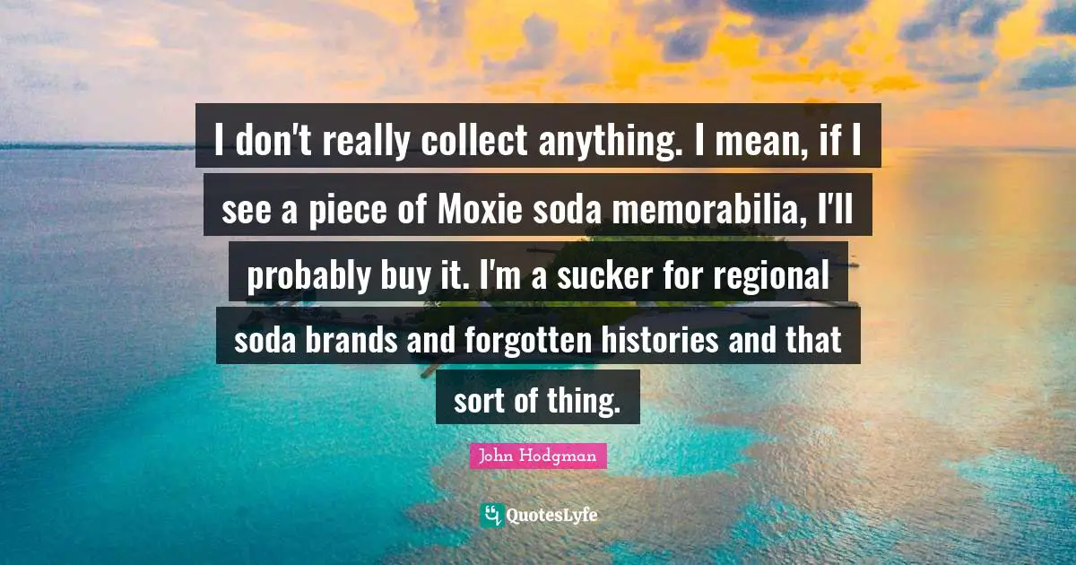 I don't really collect anything. I mean, if I see a piece of Moxie soda memorabilia, I'll probably buy it. I'm a sucker for regional soda brands and forgotten histories and that sort of thing.