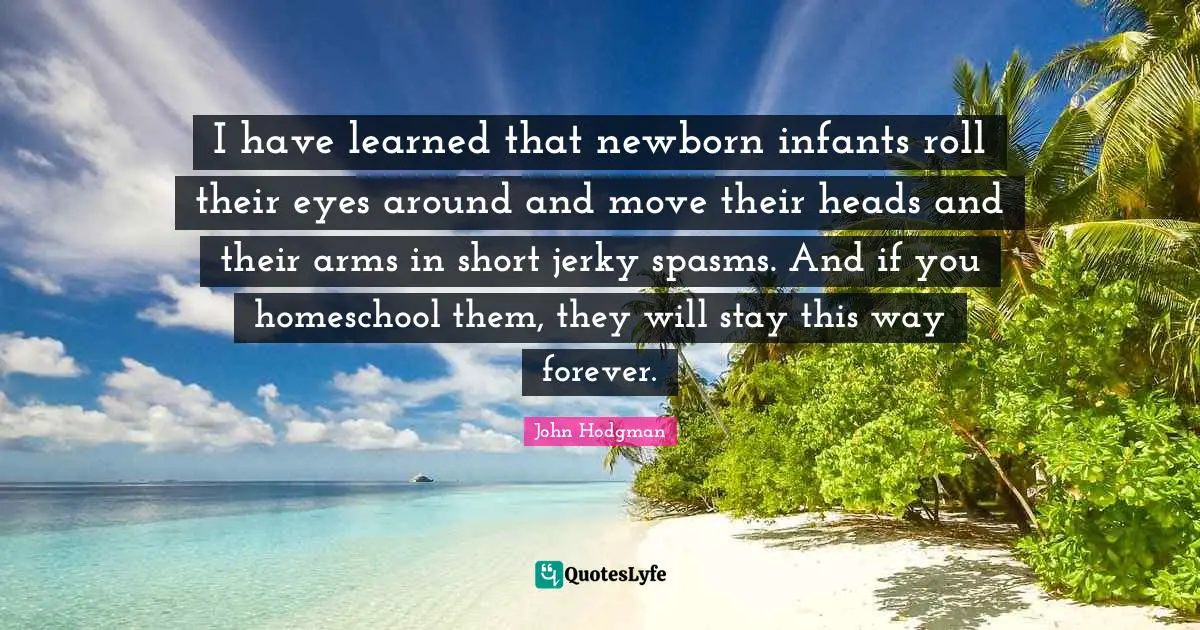 I have learned that newborn infants roll their eyes around and move their heads and their arms in short jerky spasms. And if you homeschool them, they will stay this way forever.