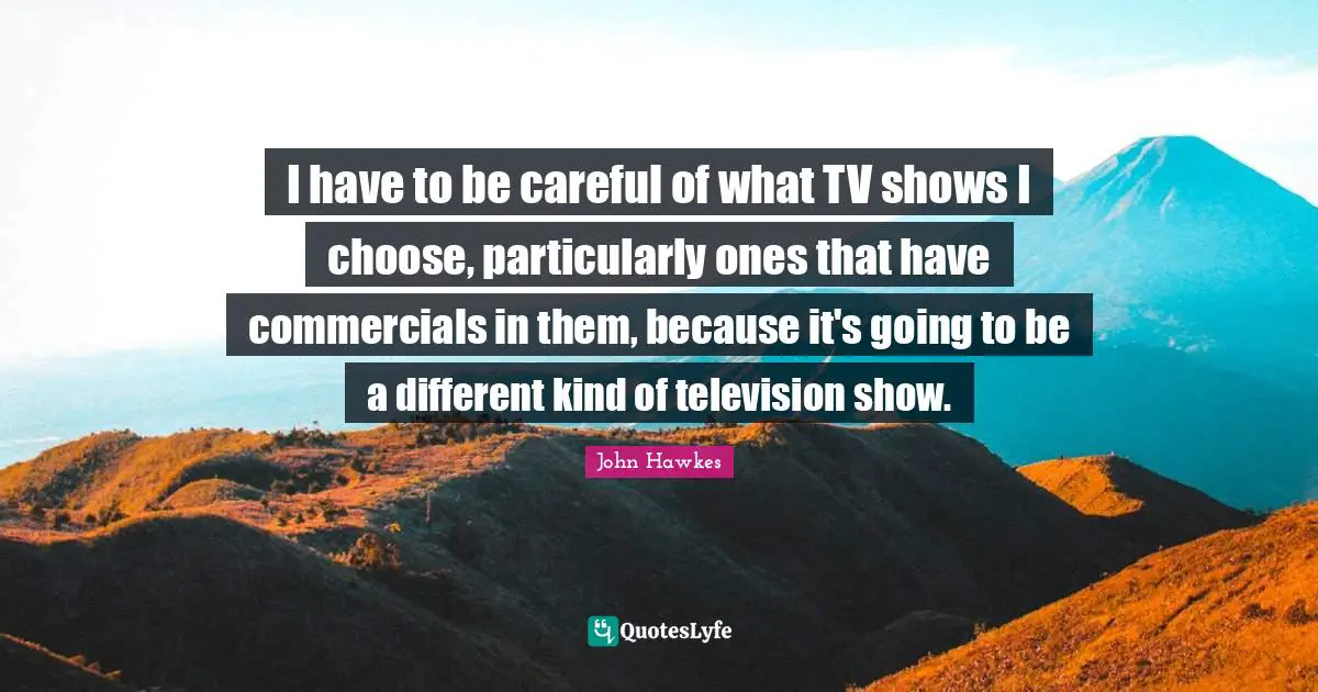 I have to be careful of what TV shows I choose, particularly ones that have commercials in them, because it's going to be a different kind of television show.