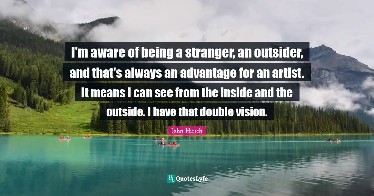 I'm aware of being a stranger, an outsider, and that's always an advantage for an artist. It means I can see from the inside and the outside. I have that double vision.
