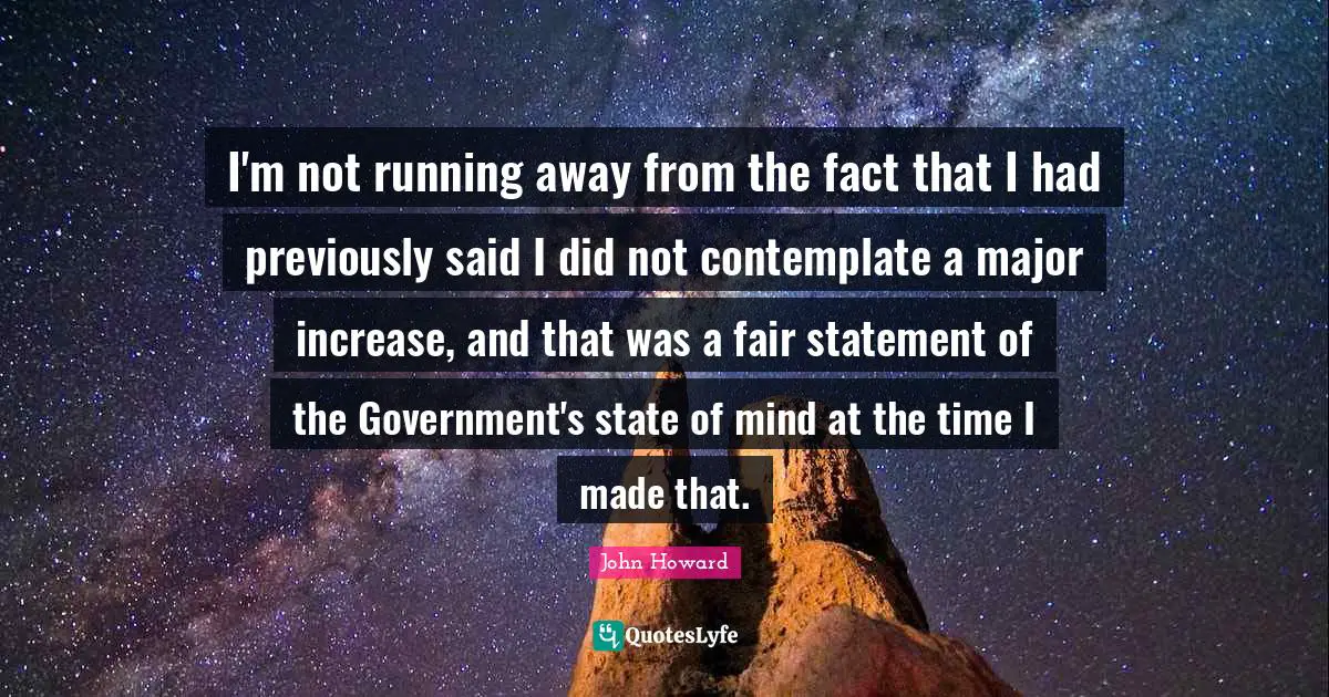 I'm not running away from the fact that I had previously said I did not contemplate a major increase, and that was a fair statement of the Government's state of mind at the time I made that.