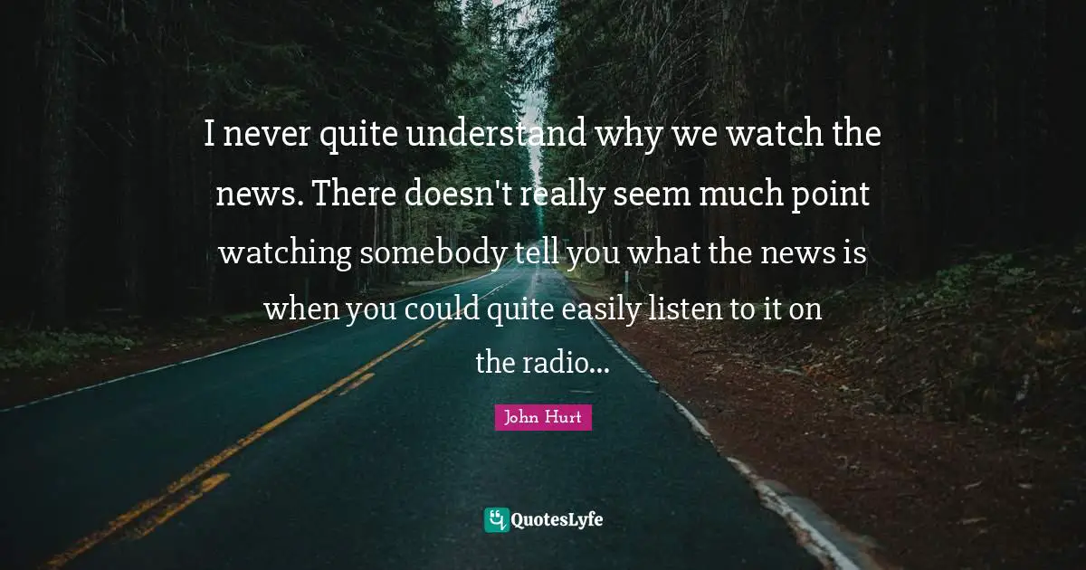 I never quite understand why we watch the news. There doesn't really seem much point watching somebody tell you what the news is when you could quite easily listen to it on the radio...