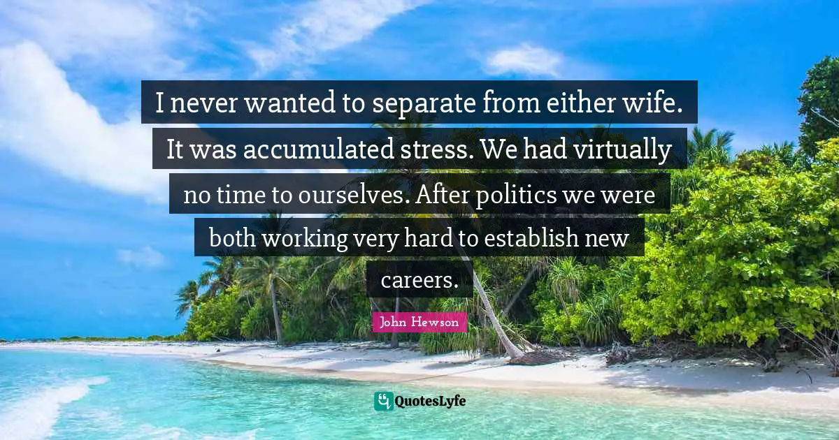 I never wanted to separate from either wife. It was accumulated stress. We had virtually no time to ourselves. After politics we were both working very hard to establish new careers.