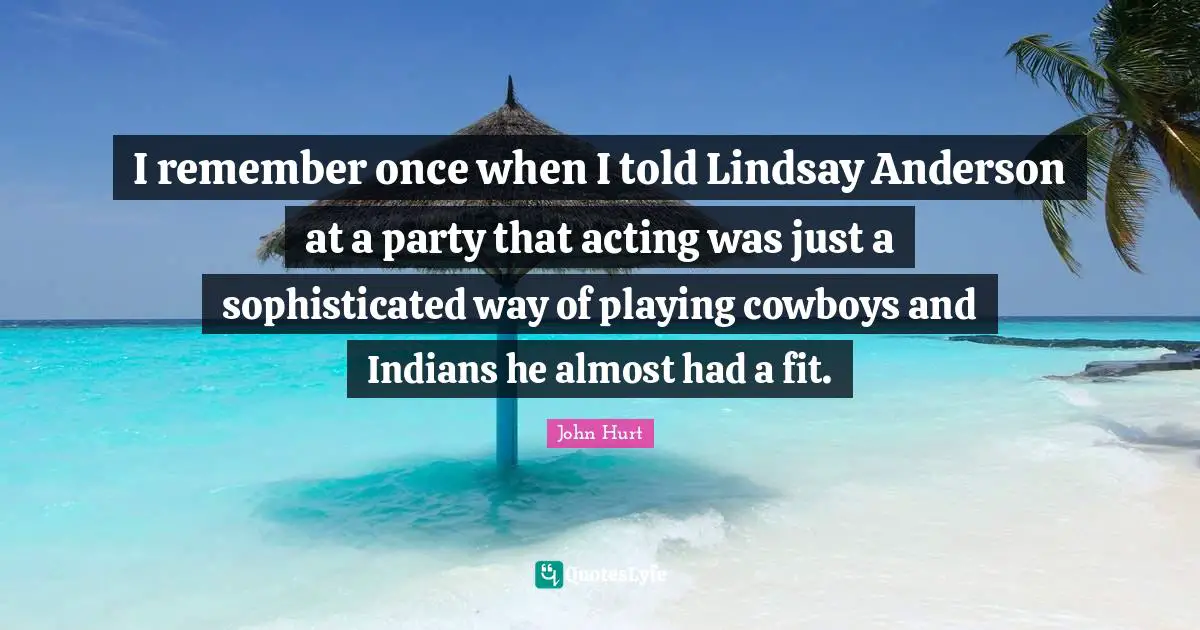 I remember once when I told Lindsay Anderson at a party that acting was just a sophisticated way of playing cowboys and Indians he almost had a fit.