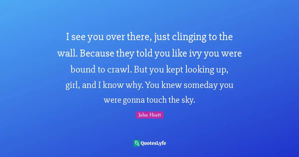 John Hiatt Quotes: "I see you over there, just clinging to the wall. Because they told you like ivy you were bound to crawl. But you kept looking up, girl, and I know why. You knew someday you were gonna touch the sky."