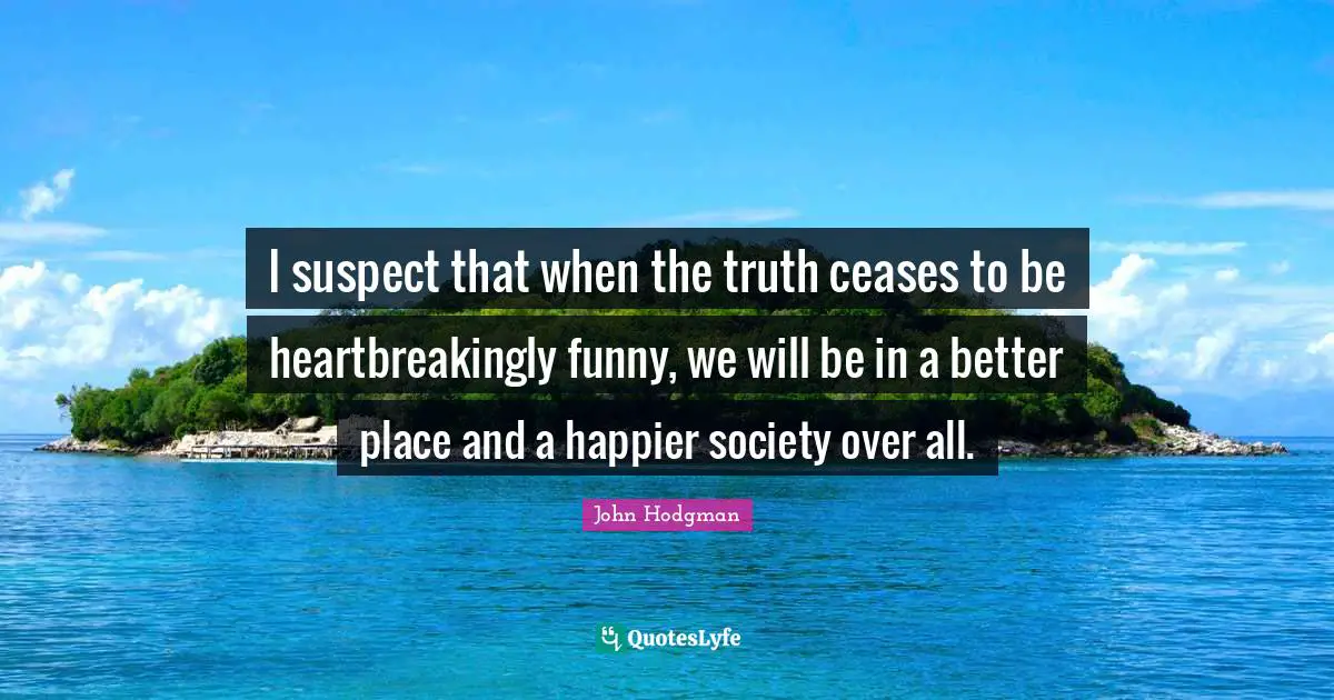 I suspect that when the truth ceases to be heartbreakingly funny, we will be in a better place and a happier society over all.