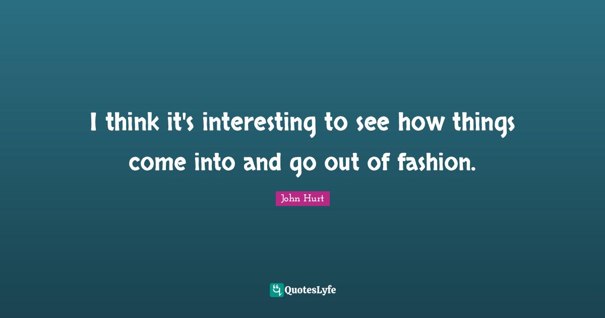 I think it's interesting to see how things come into and go out of fashion.