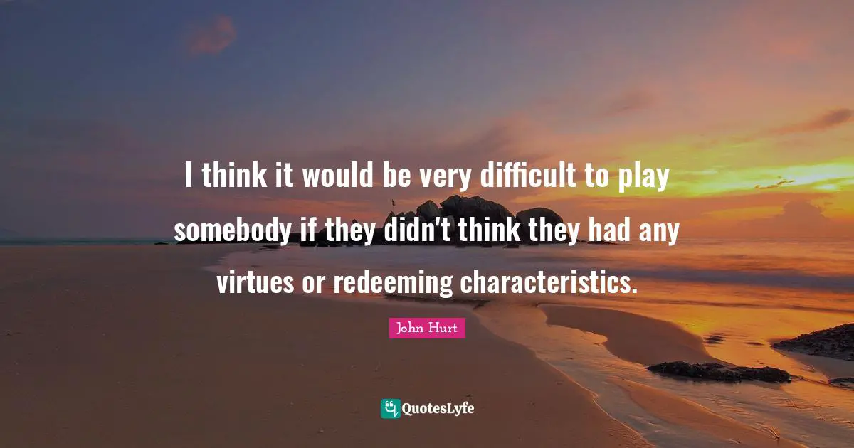 I think it would be very difficult to play somebody if they didn't think they had any virtues or redeeming characteristics.