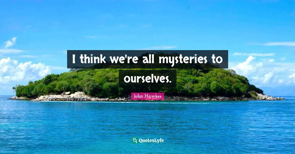 I think we're all mysteries to ourselves.
