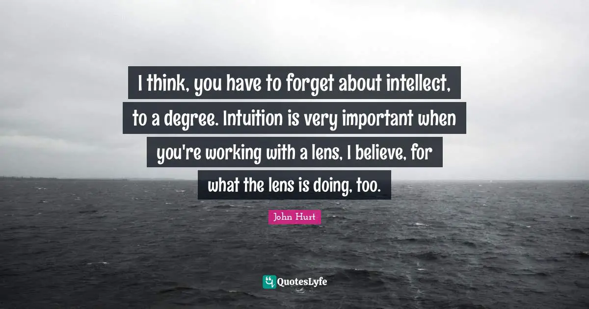 I think, you have to forget about intellect, to a degree. Intuition is very important when you're working with a lens, I believe, for what the lens is doing, too.