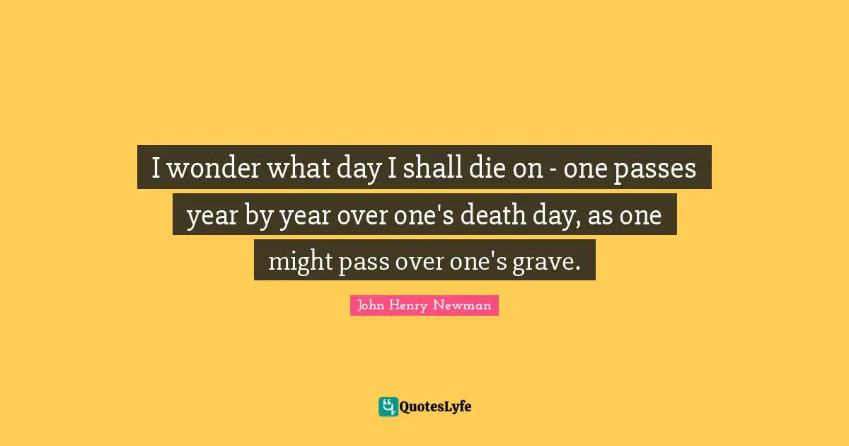 I wonder what day I shall die on - one passes year by year over one's death day, as one might pass over one's grave.