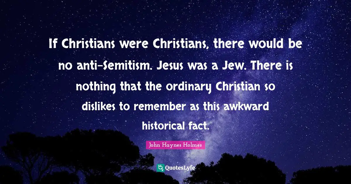 If Christians were Christians, there would be no anti-Semitism. Jesus was a Jew. There is nothing that the ordinary Christian so dislikes to remember as this awkward historical fact.