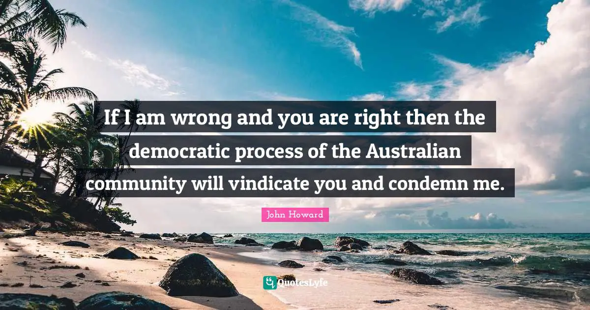 If I am wrong and you are right then the democratic process of the Australian community will vindicate you and condemn me.
