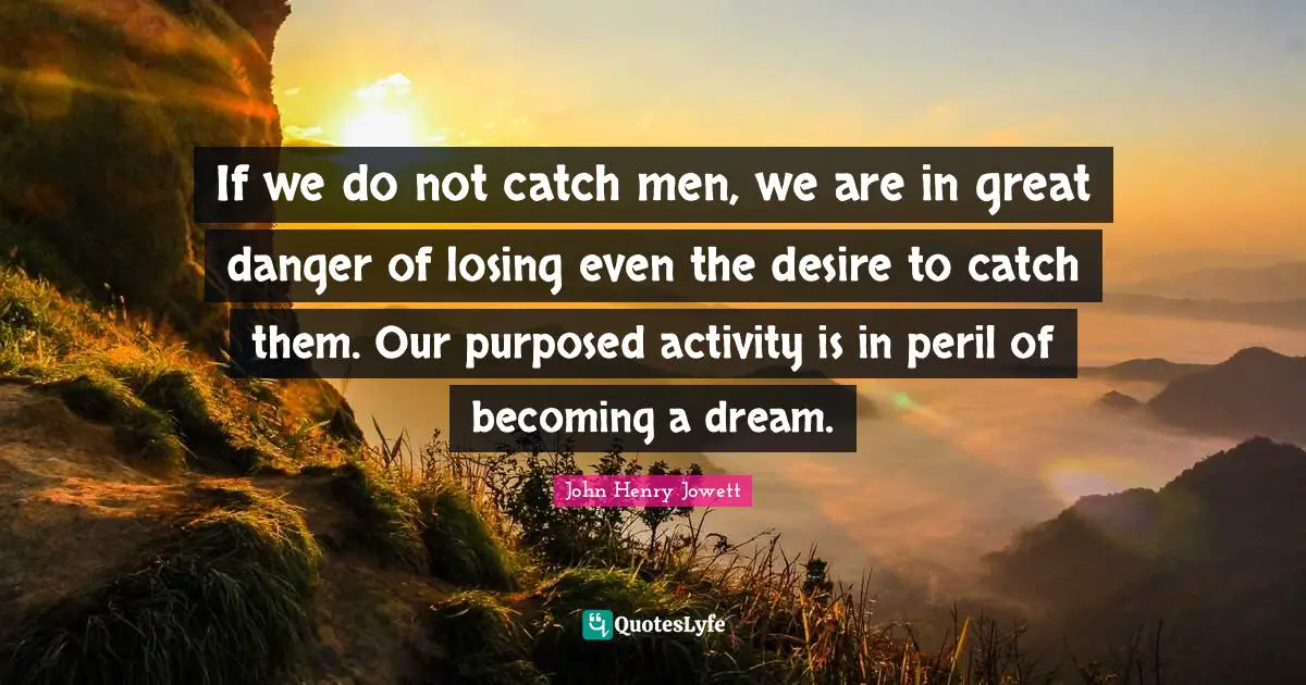 If we do not catch men, we are in great danger of losing even the desire to catch them. Our purposed activity is in peril of becoming a dream.