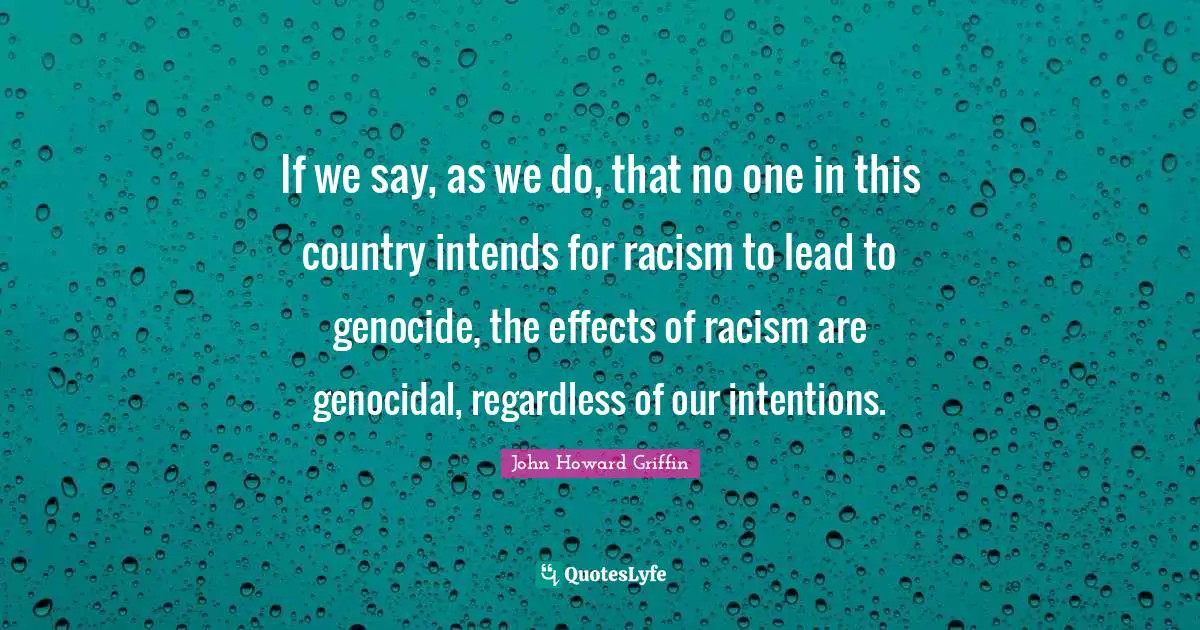 If we say, as we do, that no one in this country intends for racism to lead to genocide, the effects of racism are genocidal, regardless of our intentions.