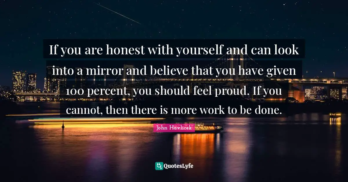 If you are honest with yourself and can look into a mirror and believe that you have given 100 percent, you should feel proud. If you cannot, then there is more work to be done.