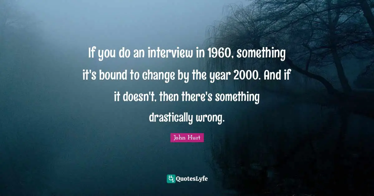 If you do an interview in 1960, something it's bound to change by the year 2000. And if it doesn't, then there's something drastically wrong.