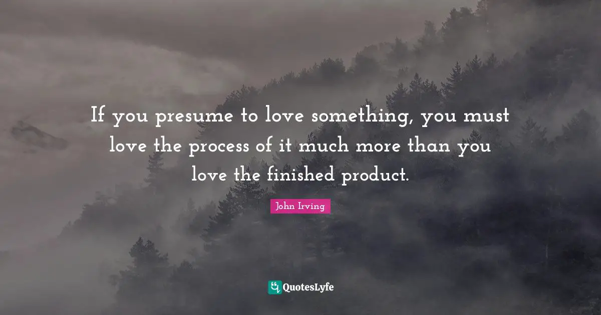 John Irving Quotes: "If you presume to love something, you must love the process of it much more than you love the finished product."
