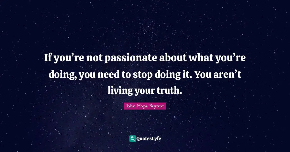 If you’re not passionate about what you’re doing, you need to stop doing it. You aren’t living your truth.