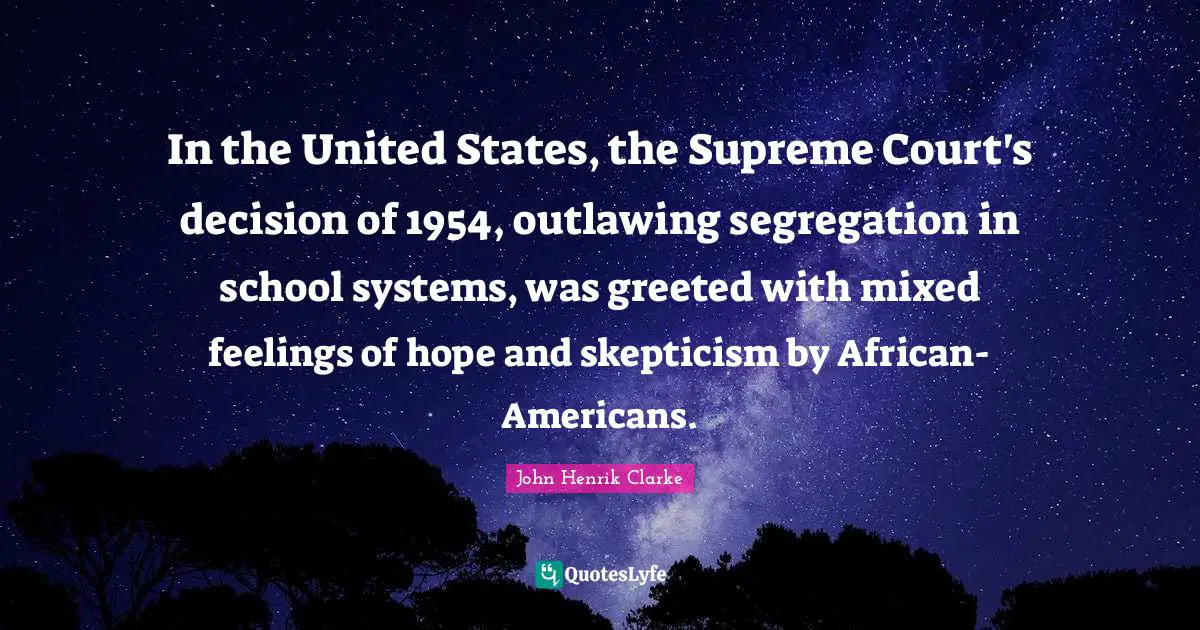 John Henrik Clarke Quotes: "In the United States, the Supreme Court's decision of 1954, outlawing segregation in school systems, was greeted with mixed feelings of hope and skepticism by African-Americans."