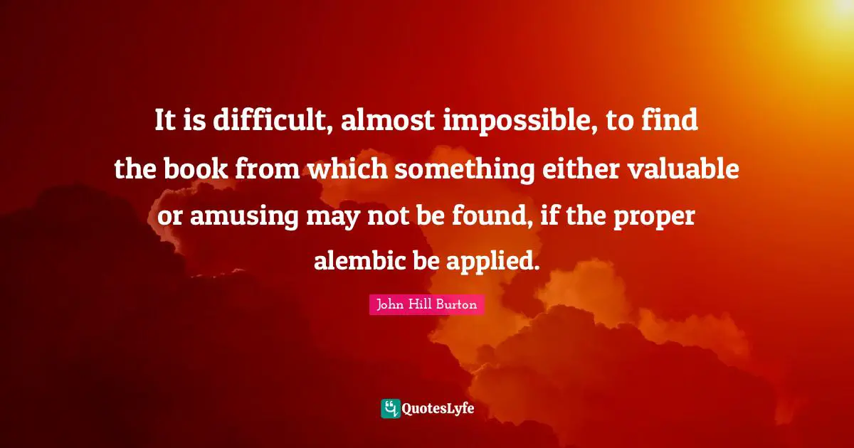 It is difficult, almost impossible, to find the book from which something either valuable or amusing may not be found, if the proper alembic be applied.