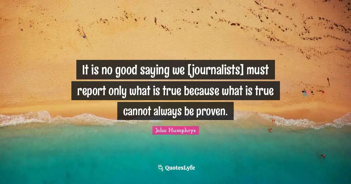 It is no good saying we [journalists] must report only what is true because what is true cannot always be proven.