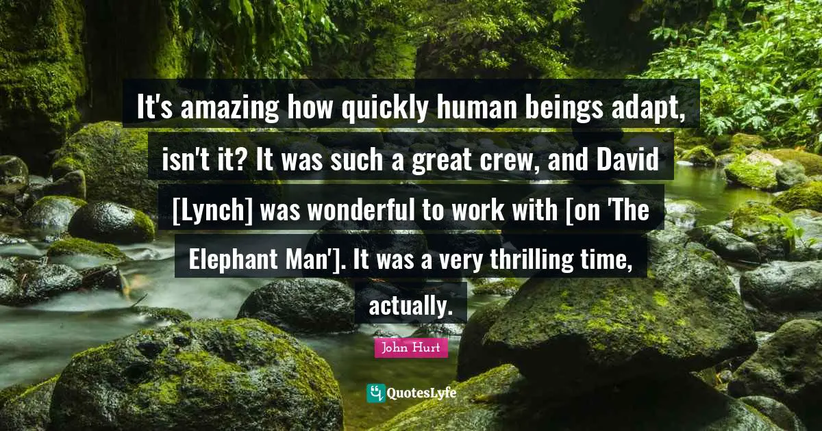 It's amazing how quickly human beings adapt, isn't it? It was such a great crew, and David [Lynch] was wonderful to work with [on 'The Elephant Man']. It was a very thrilling time, actually.