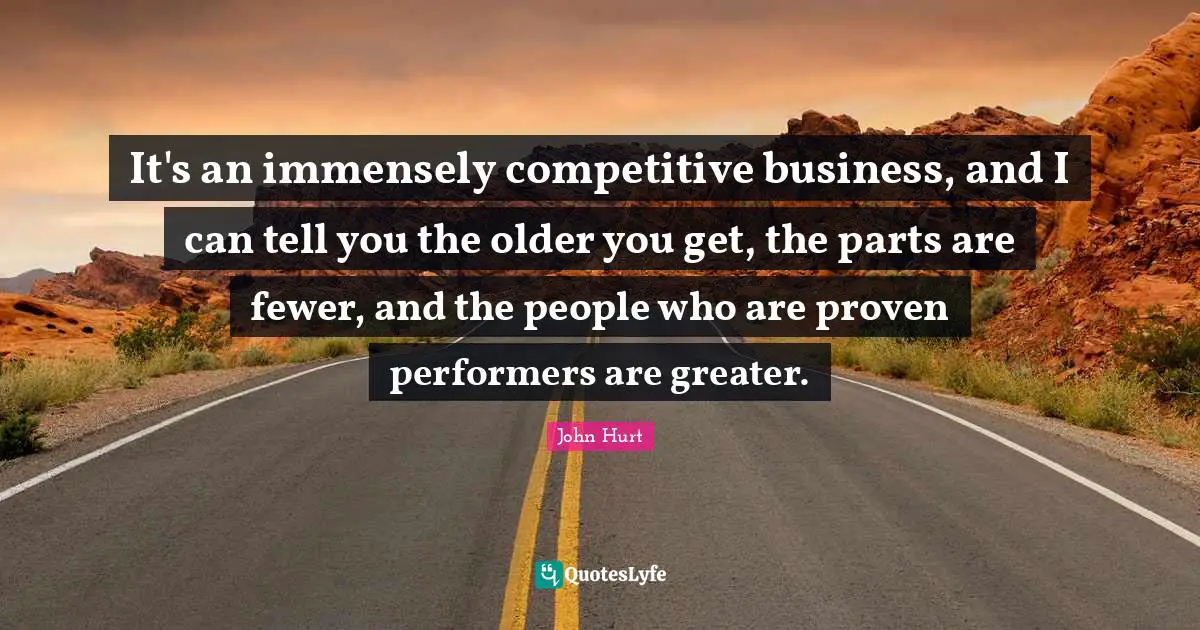 It's an immensely competitive business, and I can tell you the older you get, the parts are fewer, and the people who are proven performers are greater.