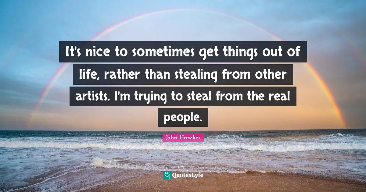 It's nice to sometimes get things out of life, rather than stealing from other artists. I'm trying to steal from the real people.