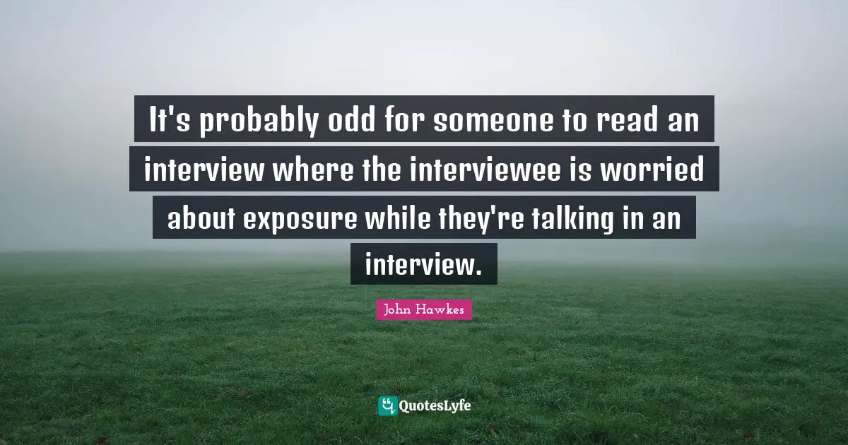 It's probably odd for someone to read an interview where the interviewee is worried about exposure while they're talking in an interview.
