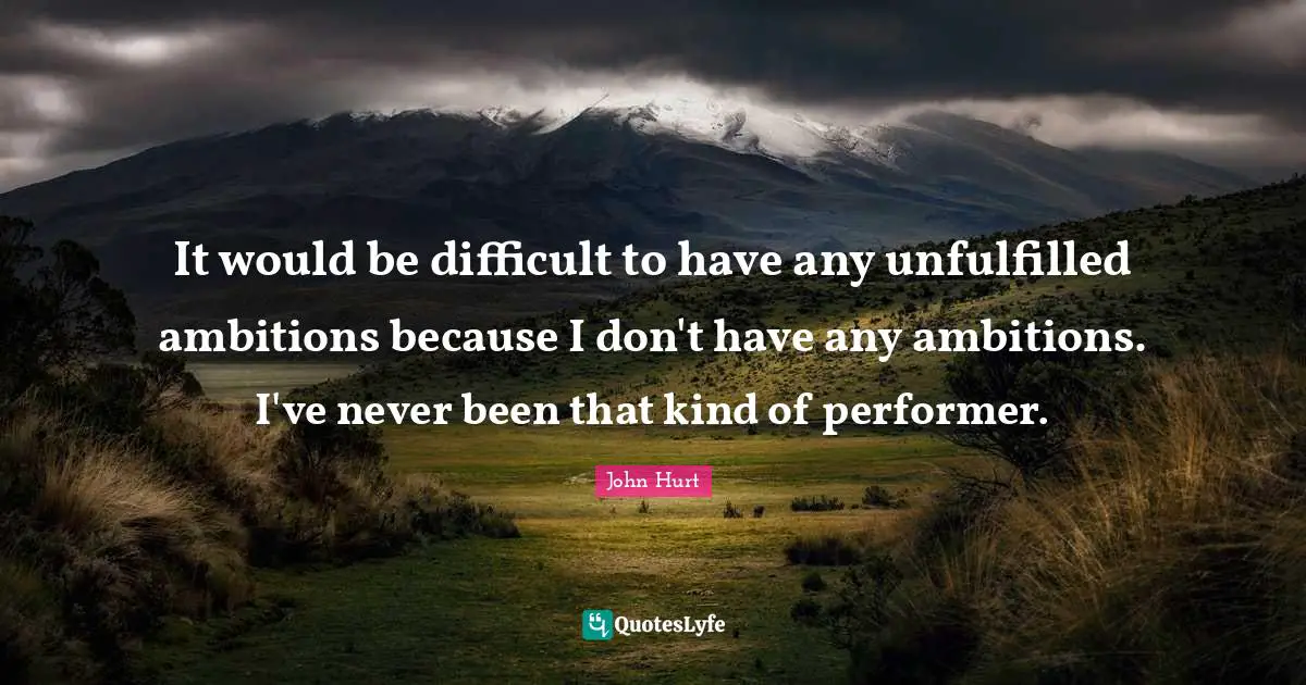 It would be difficult to have any unfulfilled ambitions because I don't have any ambitions. I've never been that kind of performer.