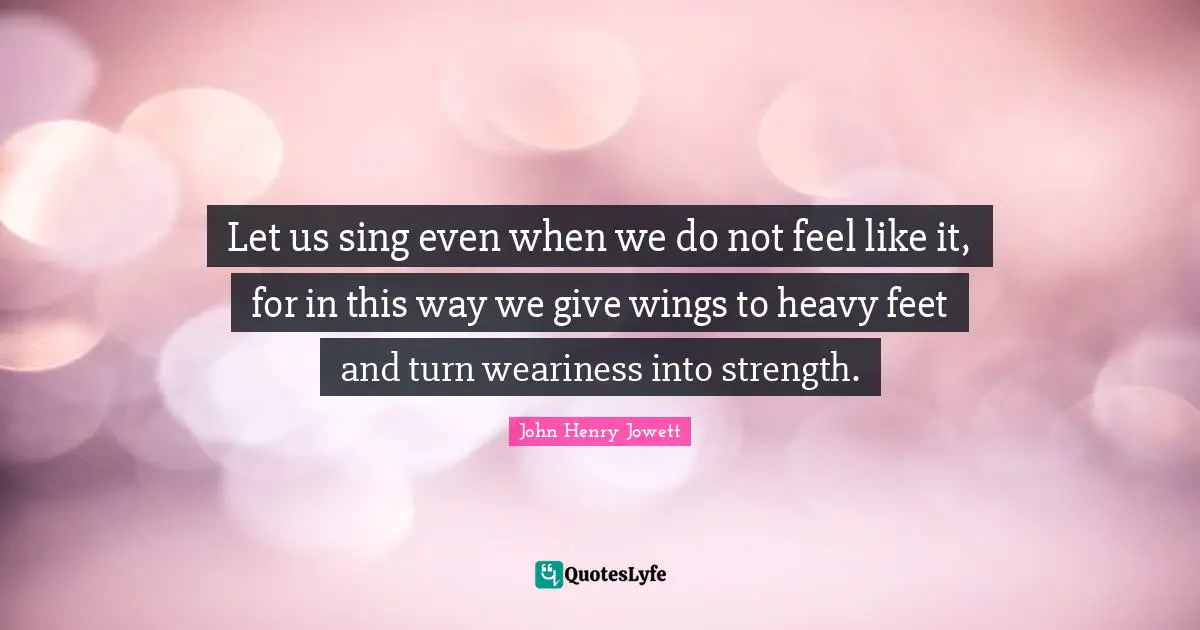 Let us sing even when we do not feel like it, for in this way we give wings to heavy feet and turn weariness into strength.