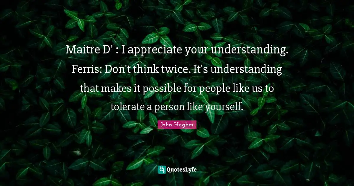 Maitre D' : I appreciate your understanding. Ferris: Don't think twice. It's understanding that makes it possible for people like us to tolerate a person like yourself.