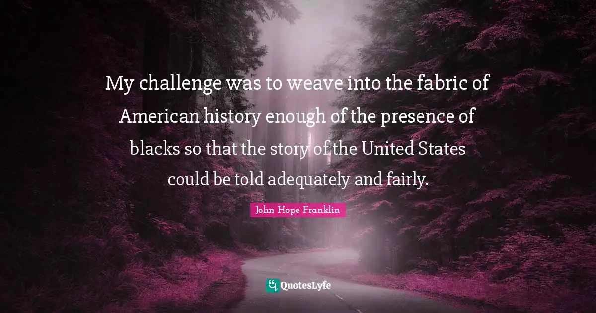 My challenge was to weave into the fabric of American history enough of the presence of blacks so that the story of the United States could be told adequately and fairly.