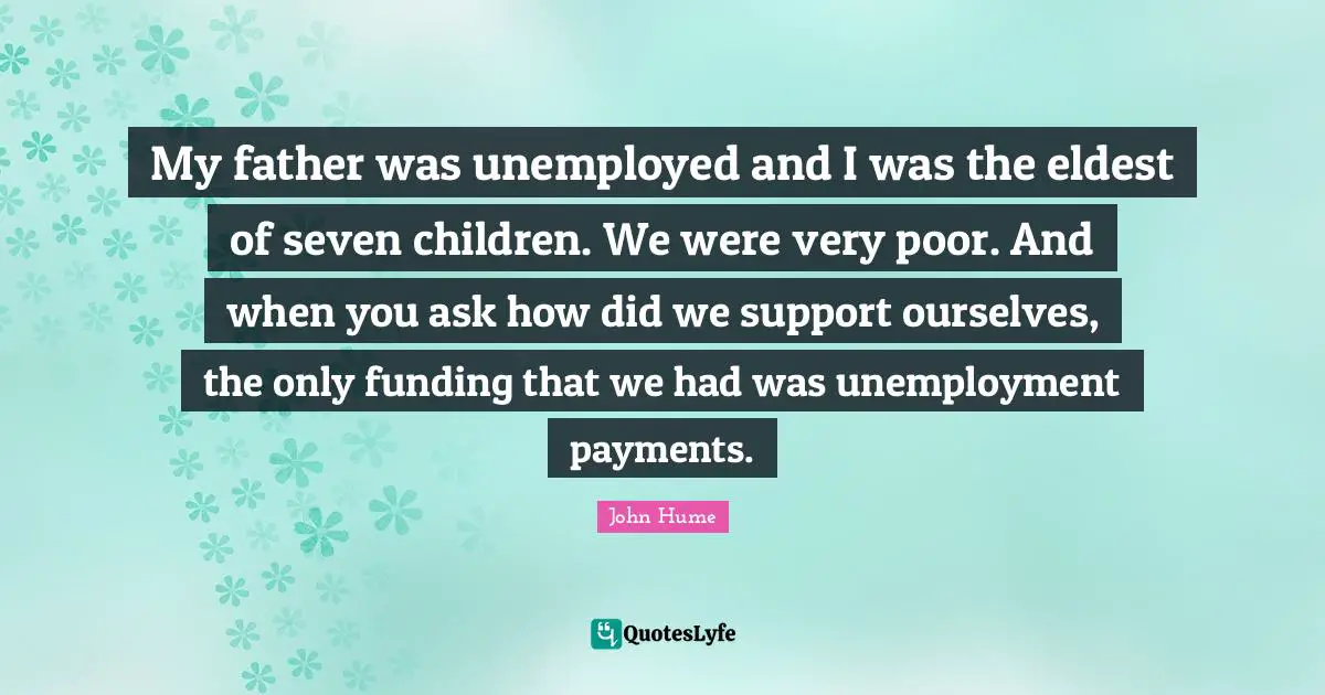 My father was unemployed and I was the eldest of seven children. We were very poor. And when you ask how did we support ourselves, the only funding that we had was unemployment payments.