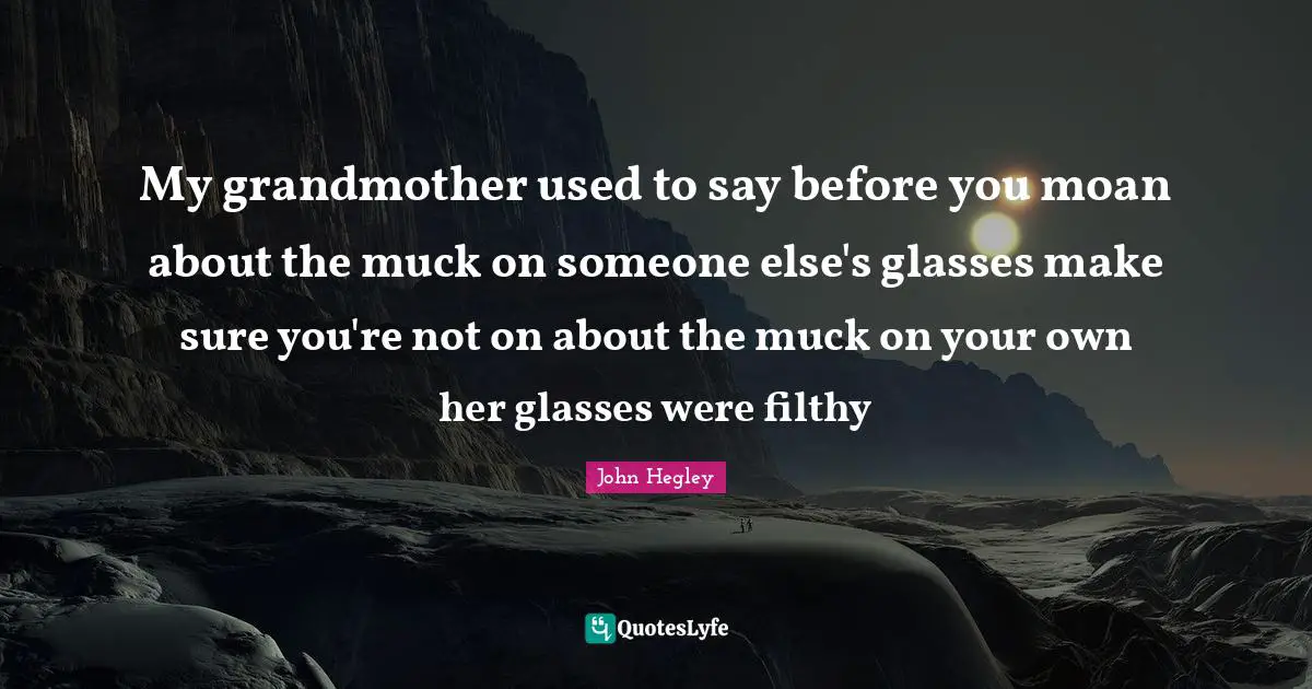 My grandmother used to say before you moan about the muck on someone else's glasses make sure you're not on about the muck on your own her glasses were filthy